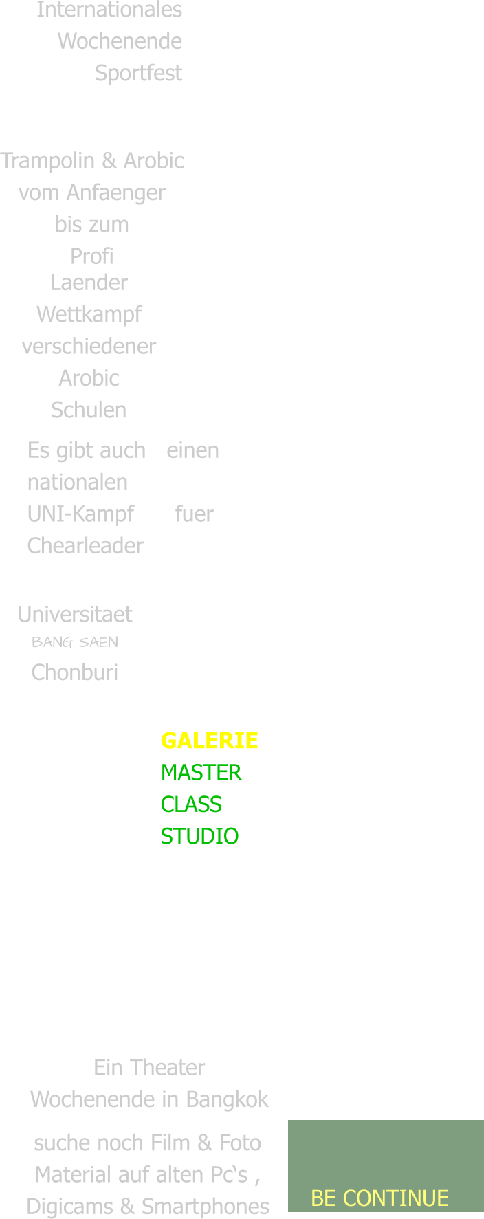 Internationales  Wochenende Sportfest   Trailer & Doku   Trampolin & Arobic vom Anfaenger bis zum Profi Laender Wettkampf verschiedener Arobic Schulen Es gibt auch   einen nationalen  UNI-Kampf      fuer Chearleader Universitaet BANG SAEN Chonburi  GALERIE MASTER CLASS  STUDIO Ein Theater Wochenende in Bangkok  suche noch Film & Foto  Material auf alten Pc‘s ,  Digicams & Smartphones   BE CONTINUE