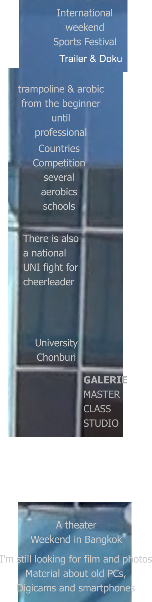 International weekend Sports Festival trampoline & arobic from the beginner until professional Countries Competition several aerobics schools University Chonburi A theater Weekend in Bangkok I'm still looking for film and photos Material about old PCs, Digicams and smartphones  Trailer & Doku   There is also  a national UNI fight for cheerleader GALERIE MASTER CLASS  STUDIO