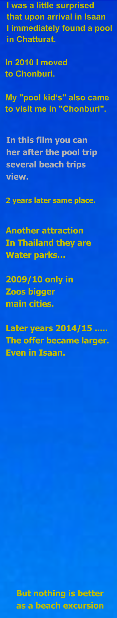 I was a little surprised that upon arrival in Isaan I immediately found a pool in Chatturat. In 2010 I moved  to Chonburi. My "pool kid‘s" also came  to visit me in "Chonburi". In this film you can her after the pool trip several beach trips view. 2 years later same place. Another attraction In Thailand they are Water parks…  2009/10 only in Zoos bigger main cities.  Later years 2014/15 ..... The offer became larger. Even in Isaan. But nothing is better as a beach excursion