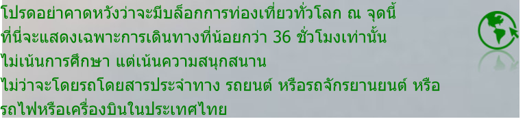 โปรดอย่าคาดหวังว่าจะมีบล็อกการท่องเที่ยวทั่วโลก ณ จุดนี้ ที่นี่จะแสดงเฉพาะการเดินทางที่น้อยกว่า 36 ชั่วโมงเท่านั้น ไม่เน้นการศึกษา แต่เน้นความสนุกสนาน ไม่ว่าจะโดยรถโดยสารประจำทาง รถยนต์ หรือรถจักรยานยนต์ หรือ รถไฟหรือเครื่องบินในประเทศไทย