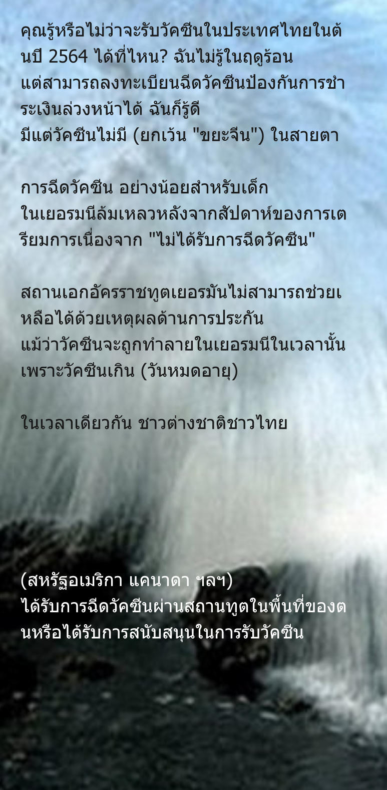 คุณรู้หรือไม่ว่าจะรับวัคซีนในประเทศไทยในต้นปี 2564 ได้ที่ไหน? ฉันไม่รู้ในฤดูร้อน แต่สามารถลงทะเบียนฉีดวัคซีนป้องกันการชำระเงินล่วงหน้าได้ ฉันก็รู้ดี มีแต่วัคซีนไม่มี (ยกเว้น "ขยะจีน") ในสายตา  การฉีดวัคซีน อย่างน้อยสำหรับเด็ก ในเยอรมนีล้มเหลวหลังจากสัปดาห์ของการเตรียมการเนื่องจาก "ไม่ได้รับการฉีดวัคซีน"  สถานเอกอัครราชทูตเยอรมันไม่สามารถช่วยเหลือได้ด้วยเหตุผลด้านการประกัน แม้ว่าวัคซีนจะถูกทำลายในเยอรมนีในเวลานั้นเพราะวัคซีนเกิน (วันหมดอายุ)  ในเวลาเดียวกัน ชาวต่างชาติชาวไทย       (สหรัฐอเมริกา แคนาดา ฯลฯ) ได้รับการฉีดวัคซีนผ่านสถานทูตในพื้นที่ของตนหรือได้รับการสนับสนุนในการรับวัคซีน