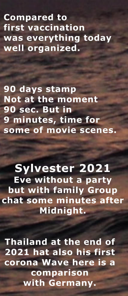 Thailand at the end of  2021 hat also his first  corona Wave here is a  comparison with Germany. Compared to first vaccination was everything today well organized.    90 days stamp Not at the moment 90 sec. But in 9 minutes, time for   some of movie scenes. Sylvester 2021  Eve without a party but with family Group  chat some minutes after Midnight.