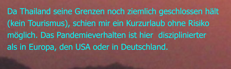 Da Thailand seine Grenzen noch ziemlich geschlossen hält (kein Tourismus), schien mir ein Kurzurlaub ohne Risiko möglich. Das Pandemieverhalten ist hier  disziplinierter  als in Europa, den USA oder in Deutschland.