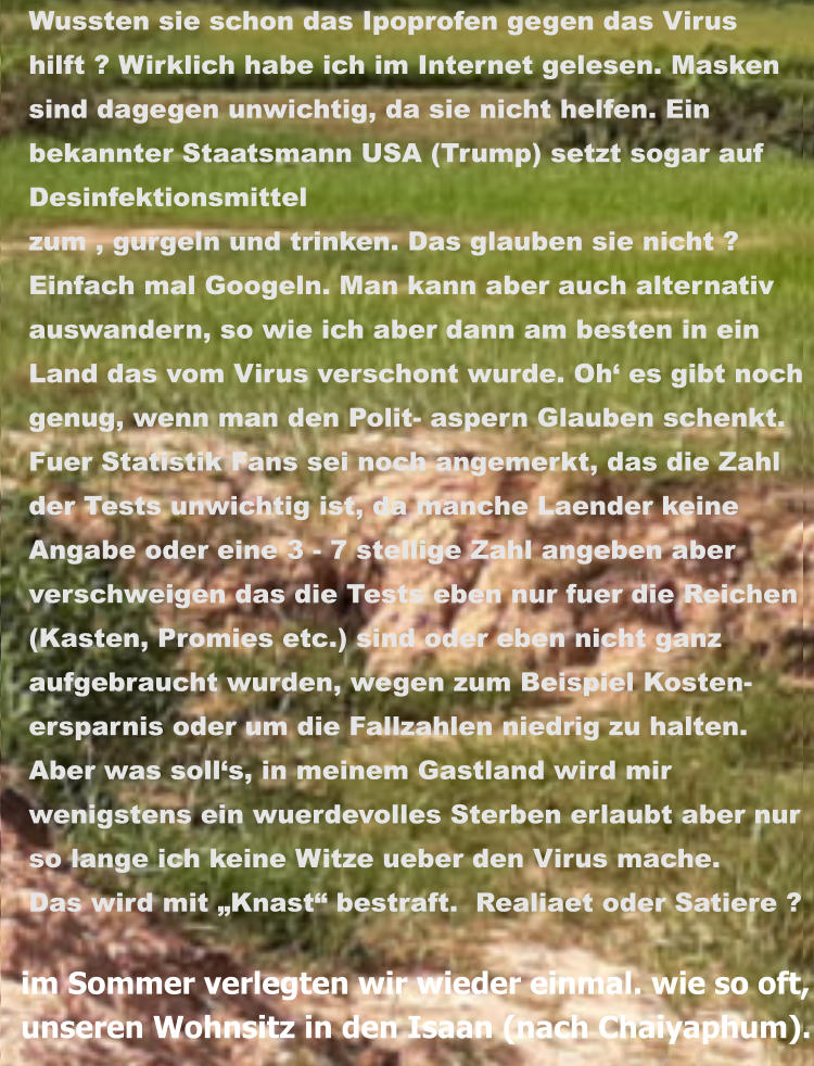 im Sommer verlegten wir wieder einmal. wie so oft, unseren Wohnsitz in den Isaan (nach Chaiyaphum). Wussten sie schon das Ipoprofen gegen das Virus  hilft ? Wirklich habe ich im Internet gelesen. Masken  sind dagegen unwichtig, da sie nicht helfen. Ein  bekannter Staatsmann USA (Trump) setzt sogar auf  Desinfektionsmittel  zum , gurgeln und trinken. Das glauben sie nicht ?  Einfach mal Googeln. Man kann aber auch alternativ auswandern, so wie ich aber dann am besten in ein  Land das vom Virus verschont wurde. Oh‘ es gibt noch  genug, wenn man den Polit- aspern Glauben schenkt.   Fuer Statistik Fans sei noch angemerkt, das die Zahl  der Tests unwichtig ist, da manche Laender keine  Angabe oder eine 3 - 7 stellige Zahl angeben aber  verschweigen das die Tests eben nur fuer die Reichen (Kasten, Promies etc.) sind oder eben nicht ganz  aufgebraucht wurden, wegen zum Beispiel Kosten-  ersparnis oder um die Fallzahlen niedrig zu halten.  Aber was soll‘s, in meinem Gastland wird mir  wenigstens ein wuerdevolles Sterben erlaubt aber nur  so lange ich keine Witze ueber den Virus mache.  Das wird mit „Knast“ bestraft.  Realiaet oder Satiere ?