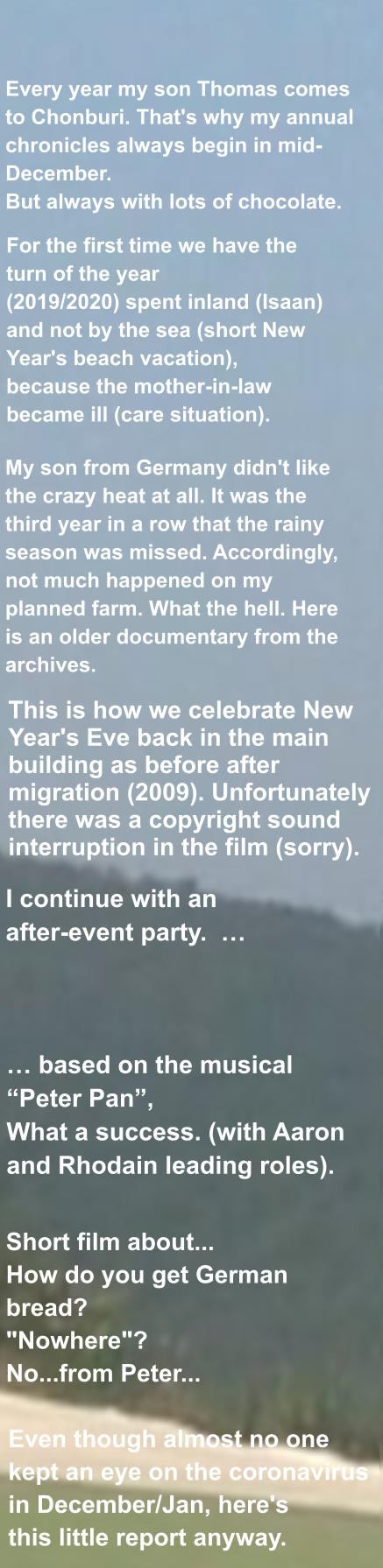 Even though almost no one  kept an eye on the coronavirus  in December/Jan, here's  this little report anyway. My son from Germany didn't like the crazy heat at all. It was the third year in a row that the rainy season was missed. Accordingly, not much happened on my planned farm. What the hell. Here is an older documentary from the archives.   This is how we celebrate New Year's Eve back in the main building as before after migration (2009). Unfortunately there was a copyright sound interruption in the film (sorry).  … based on the musical “Peter Pan”, What a success. (with Aaron and Rhodain leading roles). I continue with an  after-event party.  …   Every year my son Thomas comes to Chonburi. That's why my annual chronicles always begin in mid-December. But always with lots of chocolate. For the first time we have the turn of the year (2019/2020) spent inland (Isaan) and not by the sea (short New Year's beach vacation), because the mother-in-law became ill (care situation).  Short film about... How do you get German bread? "Nowhere"? No...from Peter...