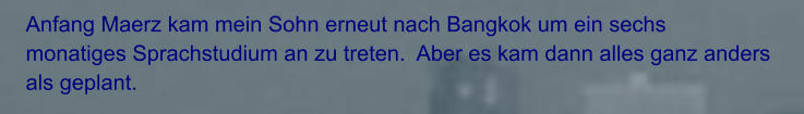 Anfang Maerz kam mein Sohn erneut nach Bangkok um ein sechs monatiges Sprachstudium an zu treten.  Aber es kam dann alles ganz anders als geplant.