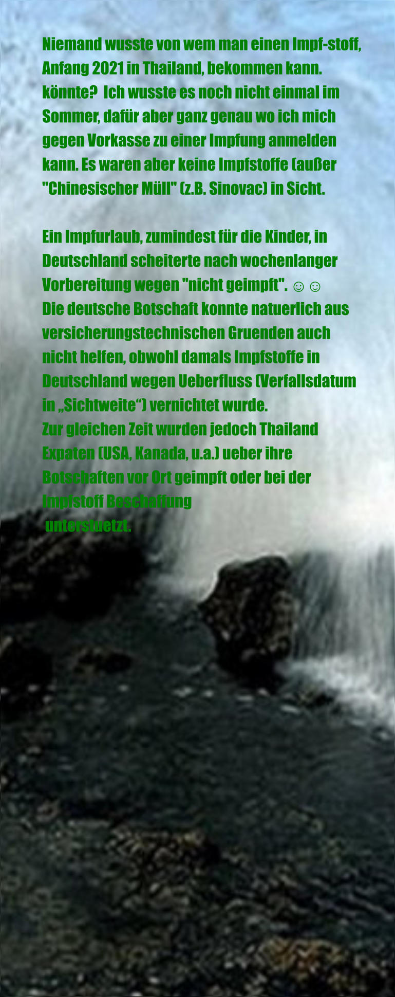 Niemand wusste von wem man einen Impf-stoff, Anfang 2021 in Thailand, bekommen kann. könnte?  Ich wusste es noch nicht einmal im Sommer, dafür aber ganz genau wo ich mich gegen Vorkasse zu einer Impfung anmelden kann. Es waren aber keine Impfstoffe (außer "Chinesischer Müll" (z.B. Sinovac) in Sicht.  Ein Impfurlaub, zumindest für die Kinder, in Deutschland scheiterte nach wochenlanger Vorbereitung wegen "nicht geimpft". ☺☺ Die deutsche Botschaft konnte natuerlich aus versicherungstechnischen Gruenden auch nicht helfen, obwohl damals Impfstoffe in Deutschland wegen Ueberfluss (Verfallsdatum in „Sichtweite“) vernichtet wurde. Zur gleichen Zeit wurden jedoch Thailand Expaten (USA, Kanada, u.a.) ueber ihre Botschaften vor Ort geimpft oder bei der Impfstoff Beschaffung  unterstuetzt.