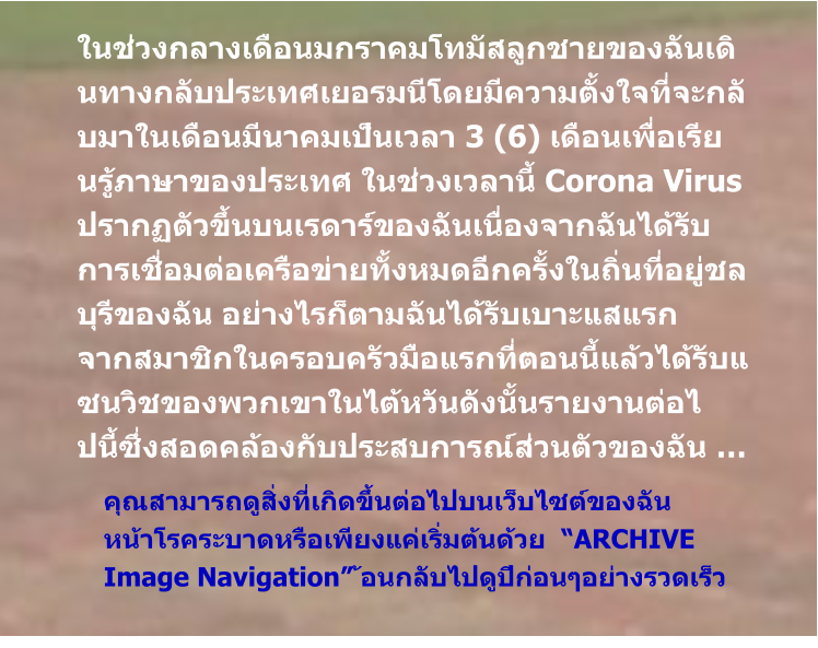 คุณสามารถดูสิ่งที่เกิดขึ้นต่อไปบนเว็บไซต์ของฉัน  หน้าโรคระบาดหรือเพียงแค่เริ่มต้นด้วย  “ARCHIVE Image Navigation” ้อนกลับไปดูปีก่อนๆอย่างรวดเร็ว ในช่วงกลางเดือนมกราคมโทมัสลูกชายของฉันเดินทางกลับประเทศเยอรมนีโดยมีความตั้งใจที่จะกลับมาในเดือนมีนาคมเป็นเวลา 3 (6) เดือนเพื่อเรีย นรู้ภาษาของประเทศ ในช่วงเวลานี้ Corona Virus ปรากฏตัวขึ้นบนเรดาร์ของฉันเนื่องจากฉันได้รับ การเชื่อมต่อเครือข่ายทั้งหมดอีกครั้งในถิ่นที่อยู่ชลบุรีของฉัน อย่างไรก็ตามฉันได้รับเบาะแสแรก จากสมาชิกในครอบครัวมือแรกที่ตอนนี้แล้วได้รับแซนวิชของพวกเขาในไต้หวันดังนั้นรายงานต่อไ ปนี้ซึ่งสอดคล้องกับประสบการณ์ส่วนตัวของฉัน …