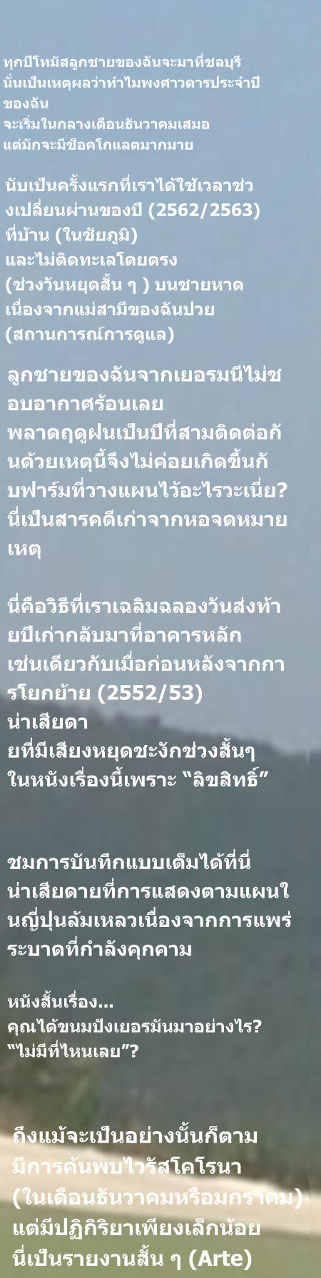 นับเป็นครั้งแรกที่เราได้ใช้เวลาช่วงเปลี่ยนผ่านของปี (2562/2563) ที่บ้าน (ในชัยภูมิ) และไม่ติดทะเลโดยตรง (ช่วงวันหยุดสั้น ๆ ) บนชายหาด เนื่องจากแม่สามีของฉันป่วย (สถานการณ์การดูแล) ทุกปีโทมัสลูกชายของฉันจะมาที่ชลบุรี นั่นเป็นเหตุผลว่าทำไมพงศาวดารประจำปี ของฉัน จะเริ่มในกลางเดือนธันวาคมเสมอ แต่มักจะมีช็อคโกแลตมากมาย  ลูกชายของฉันจากเยอรมนีไม่ชอบอากาศร้อนเลย พลาดฤดูฝนเป็นปีที่สามติดต่อกันด้วยเหตุนี้จึงไม่ค่อยเกิดขึ้นกั บฟาร์มที่วางแผนไว้อะไรวะเนี่ย? นี่เป็นสารคดีเก่าจากหอจดหมายเหตุ  นี่คือวิธีที่เราเฉลิมฉลองวันส่งท้ายปีเก่ากลับมาที่อาคารหลัก เช่นเดียวกับเมื่อก่อนหลังจากการโยกย้าย (2552/53) น่าเสียดา ยที่มีเสียงหยุดชะงักช่วงสั้นๆ ในหนังเรื่องนี้เพราะ “ลิขสิทธิ์”   ชมการบันทึกแบบเต็มได้ที่นี่ น่าเสียดายที่การแสดงตามแผนในญี่ปุ่นล้มเหลวเนื่องจากการแพร่ระบาดที่กำลังคุกคาม หนังสั้นเรื่อง... คุณได้ขนมปังเยอรมันมาอย่างไร? “ไม่มีที่ไหนเลย”? ถึงแม้จะเป็นอย่างนั้นก็ตาม มีการค้นพบไวรัสโคโรนา  (ในเดือนธันวาคมหรือมกราคม) แต่มีปฏิกิริยาเพียงเล็กน้อย นี่เป็นรายงานสั้น ๆ (Arte)