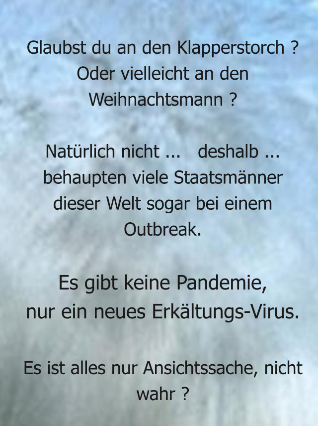 Glaubst du an den Klapperstorch ? Oder vielleicht an den Weihnachtsmann ?   Natürlich nicht ...   deshalb ... behaupten viele Staatsmänner  dieser Welt sogar bei einem Outbreak.  Es gibt keine Pandemie,  nur ein neues Erkältungs-Virus.  Es ist alles nur Ansichtssache, nicht wahr ?