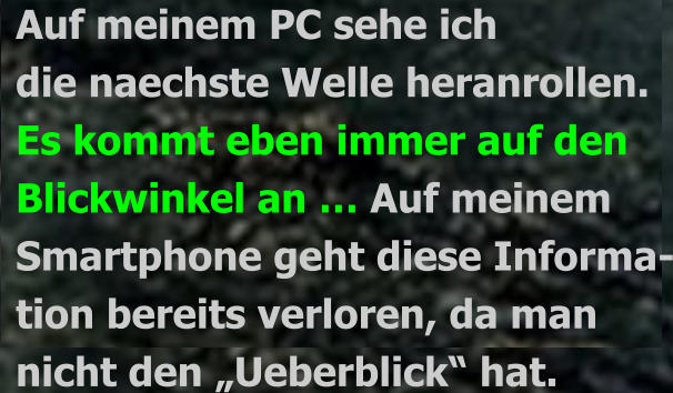 Auf meinem PC sehe ich die naechste Welle heranrollen. Es kommt eben immer auf den  Blickwinkel an … Auf meinem  Smartphone geht diese Informa- tion bereits verloren, da man  nicht den „Ueberblick“ hat.