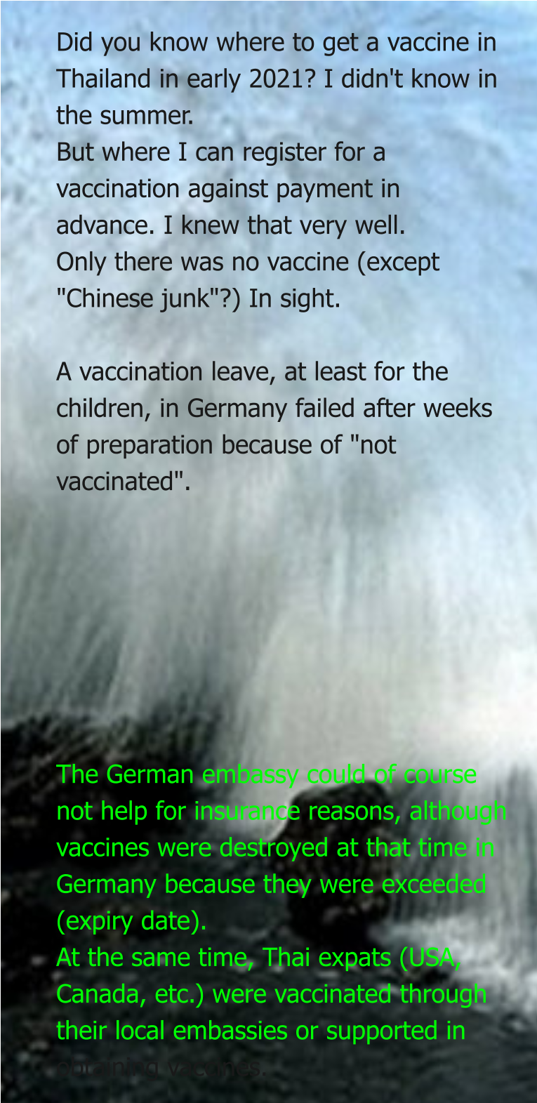 Did you know where to get a vaccine in Thailand in early 2021? I didn't know in the summer. But where I can register for a vaccination against payment in advance. I knew that very well. Only there was no vaccine (except "Chinese junk"?) In sight.  A vaccination leave, at least for the children, in Germany failed after weeks of preparation because of "not vaccinated".        The German embassy could of course not help for insurance reasons, although vaccines were destroyed at that time in Germany because they were exceeded (expiry date). At the same time, Thai expats (USA, Canada, etc.) were vaccinated through their local embassies or supported in obtaining vaccines.