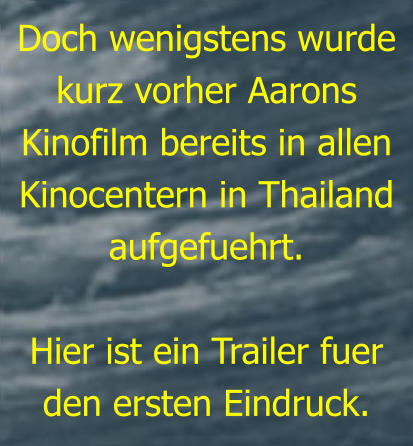 Doch wenigstens wurde kurz vorher Aarons Kinofilm bereits in allen Kinocentern in Thailand aufgefuehrt.  Hier ist ein Trailer fuer den ersten Eindruck.