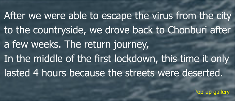 Pop-up gallery After we were able to escape the virus from the city to the countryside, we drove back to Chonburi after a few weeks. The return journey, In the middle of the first lockdown, this time it only lasted 4 hours because the streets were deserted.