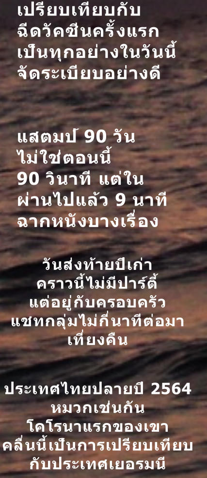 เปรียบเทียบกับ ฉีดวัคซีนครั้งแรก เป็นทุกอย่างในวันนี้ จัดระเบียบอย่างดี   แสตมป์ 90 วัน ไม่ใช่ตอนนี้ 90 วินาที แต่ใน ผ่านไปแล้ว 9 นาที ฉากหนังบางเรื่อง วันส่งท้ายปีเก่า คราวนี้ไม่มีปาร์ตี้ แต่อยู่กับครอบครัว แชทกลุ่มไม่กี่นาทีต่อมา เที่ยงคืน  ประเทศไทยปลายปี 2564  หมวกเช่นกัน โคโรนาแรกของเขา คลื่นนี้เป็นการเปรียบเทียบ กับประเทศเยอรมนี