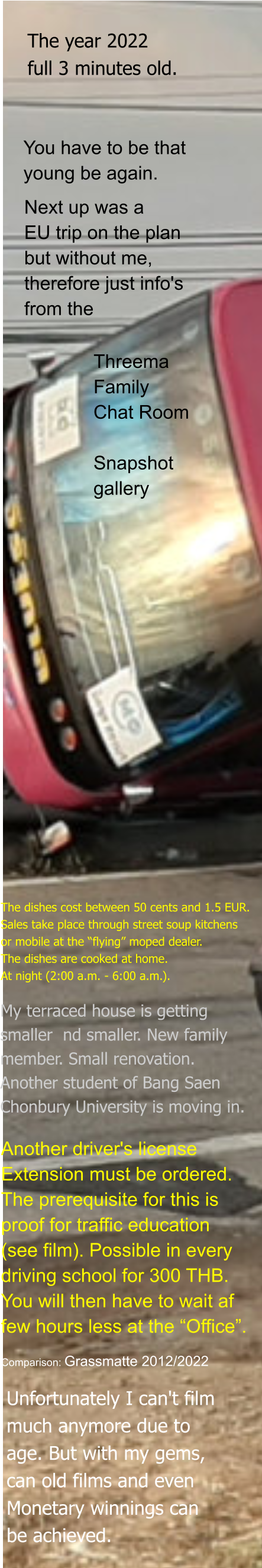 The year 2022  full 3 minutes old. You have to be that  young be again. Next up was a EU trip on the plan but without me, therefore just info's from the Threema Family Chat Room  Snapshot gallery The dishes cost between 50 cents and 1.5 EUR. Sales take place through street soup kitchens or mobile at the “flying” moped dealer. The dishes are cooked at home. At night (2:00 a.m. - 6:00 a.m.). My terraced house is getting  smaller  nd smaller. New family  member. Small renovation. Another student of Bang Saen Chonbury University is moving in. Another driver's license Extension must be ordered. The prerequisite for this is  proof for traffic education  (see film). Possible in every  driving school for 300 THB.  You will then have to wait af few hours less at the “Office”. Comparison: Grassmatte 2012/2022 Unfortunately I can't film  much anymore due to  age. But with my gems, can old films and even Monetary winnings can  be achieved.