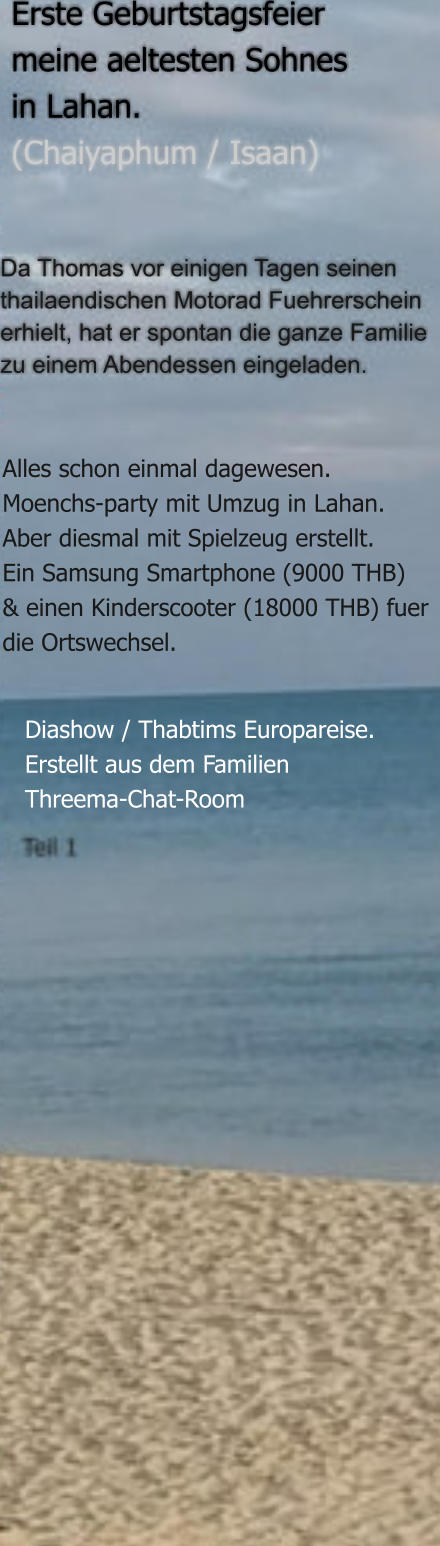 Diashow / Thabtims Europareise. Erstellt aus dem Familien Threema-Chat-Room  Alles schon einmal dagewesen.Moenchs-party mit Umzug in Lahan.Aber diesmal mit Spielzeug erstellt. Ein Samsung Smartphone (9000 THB) & einen Kinderscooter (18000 THB) fuerdie Ortswechsel. Da Thomas vor einigen Tagen seinen  thailaendischen Motorad Fuehrerschein erhielt, hat er spontan die ganze Familie zu einem Abendessen eingeladen.  Erste Geburtstagsfeier  meine aeltesten Sohnes in Lahan.  (Chaiyaphum / Isaan)