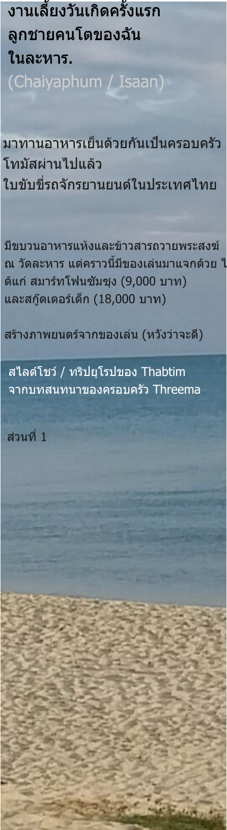 ส่วนที่ 1 สไลด์โชว์ / ทริปยุโรปของ Thabtim จากบทสนทนาของครอบครัว Threema มีขบวนอาหารแห้งและข้าวสารถวายพระสงฆ์ ณ วัดละหาร แต่คราวนี้มีของเล่นมาแจกด้วย ไ ด้แก่ สมาร์ทโฟนซัมซุง (9,000 บาท) และสกู๊ตเตอร์เด็ก (18,000 บาท)  สร้างภาพยนตร์จากของเล่น (หวังว่าจะดี) มาทานอาหารเย็นด้วยกันเป็นครอบครัว โทมัสผ่านไปแล้ว ใบขับขี่รถจักรยานยนต์ในประเทศไทย งานเลี้ยงวันเกิดครั้งแรก ลูกชายคนโตของฉัน ในละหาร. (Chaiyaphum / Isaan) งานเลี้ยงวันเกิดครั้งแรก ลูกชายคนโตของฉัน ในละหาร. (Chaiyaphum / Isaan)