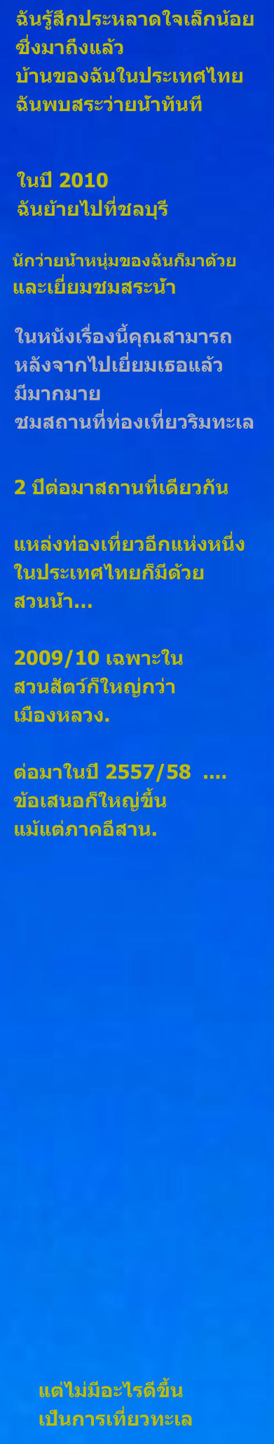 ฉันรู้สึกประหลาดใจเล็กน้อย ซึ่งมาถึงแล้ว บ้านของฉันในประเทศไทย ฉันพบสระว่ายน้ำทันที ในปี 2010 ฉันย้ายไปที่ชลบุรี นักว่ายน้ำหนุ่มของฉันก็มาด้วย และเยี่ยมชมสระน้ำ ในหนังเรื่องนี้คุณสามารถ หลังจากไปเยี่ยมเธอแล้ว มีมากมาย ชมสถานที่ท่องเที่ยวริมทะเล 2 ปีต่อมาสถานที่เดียวกัน แหล่งท่องเที่ยวอีกแห่งหนึ่ง ในประเทศไทยก็มีด้วย สวนน้ำ…  2009/10 เฉพาะใน สวนสัตว์ก็ใหญ่กว่า เมืองหลวง.  ต่อมาในปี 2557/58  .... ข้อเสนอก็ใหญ่ขึ้น แม้แต่ภาคอีสาน. แต่ไม่มีอะไรดีขึ้น เป็นการเที่ยวทะเล