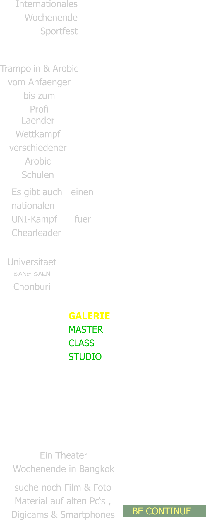 Internationales  Wochenende Sportfest   Trailer & Doku   Trampolin & Arobic vom Anfaenger bis zum Profi Laender Wettkampf verschiedener Arobic Schulen Es gibt auch   einen nationalen  UNI-Kampf      fuer Chearleader Universitaet BANG SAEN Chonburi  GALERIE MASTER CLASS  STUDIO Ein Theater Wochenende in Bangkok  suche noch Film & Foto  Material auf alten Pc‘s ,  Digicams & Smartphones   BE CONTINUE