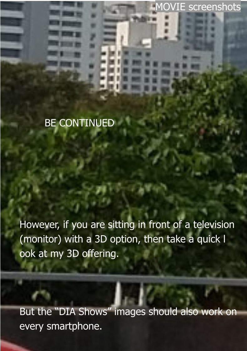 MOVIE screenshots                BE CONTINUED       However, if you are sitting in front of a television (monitor) with a 3D option, then take a quick look at my 3D offering.    But the “DIA Shows” images should also work on every smartphone.