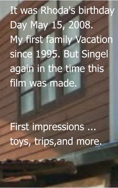 It was Rhoda's birthday Day May 15, 2008. My first family Vacation  since 1995. But Singel  again in the time this film was made.   First impressions ...  toys, trips,and more.