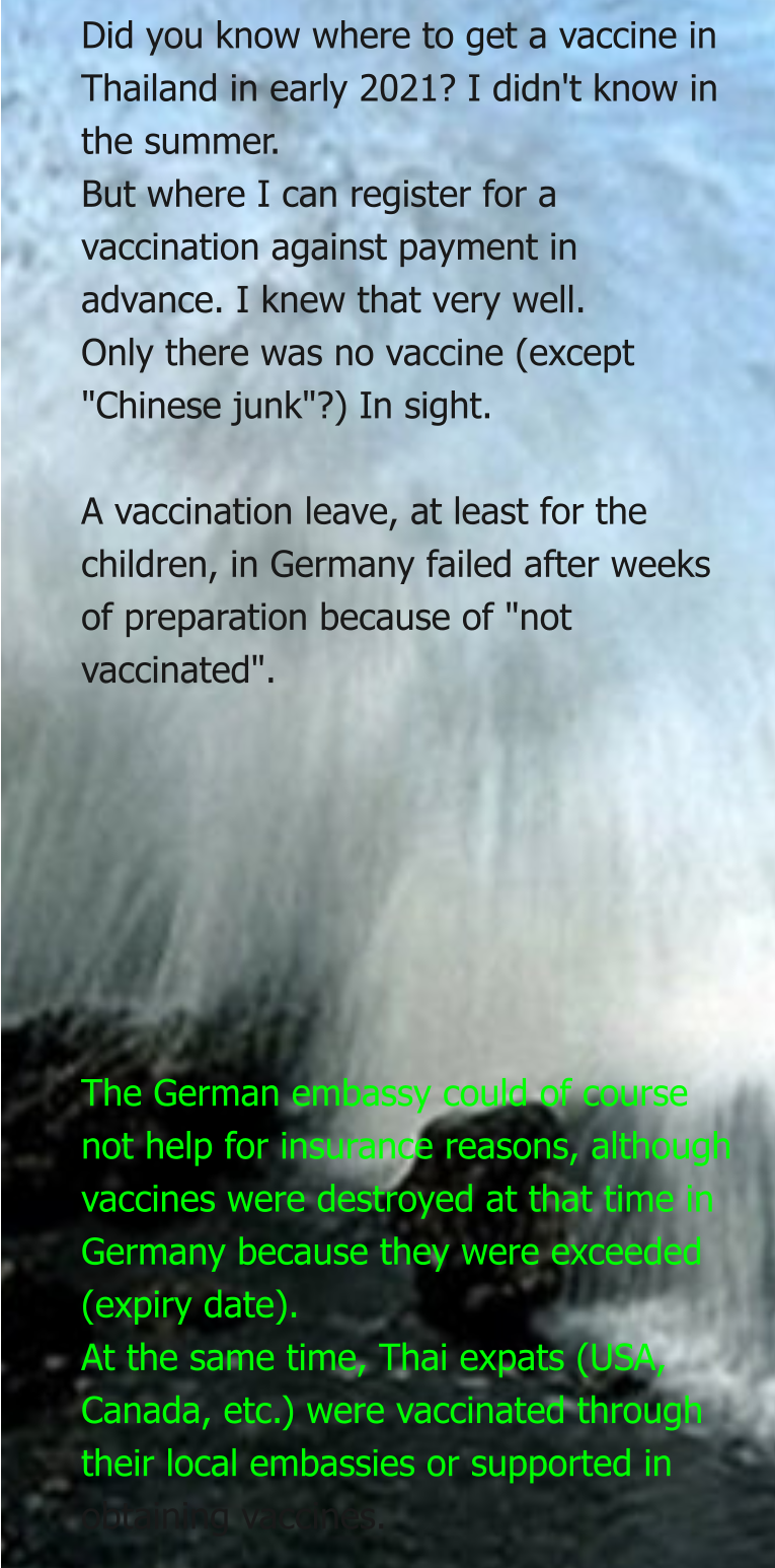 Did you know where to get a vaccine in Thailand in early 2021? I didn't know in the summer. But where I can register for a vaccination against payment in advance. I knew that very well. Only there was no vaccine (except "Chinese junk"?) In sight.  A vaccination leave, at least for the children, in Germany failed after weeks of preparation because of "not vaccinated".        The German embassy could of course not help for insurance reasons, although vaccines were destroyed at that time in Germany because they were exceeded (expiry date). At the same time, Thai expats (USA, Canada, etc.) were vaccinated through their local embassies or supported in obtaining vaccines.