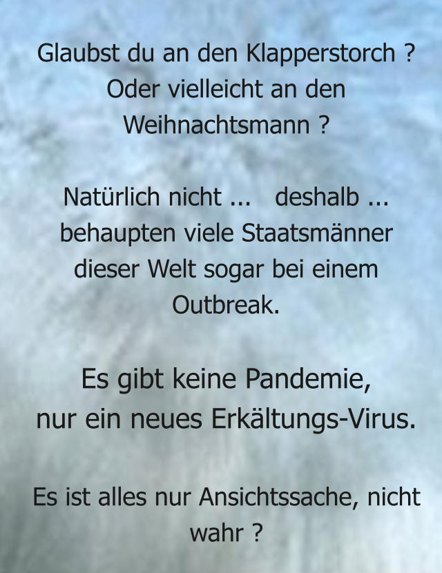 Glaubst du an den Klapperstorch ? Oder vielleicht an den Weihnachtsmann ?   Natürlich nicht ...   deshalb ... behaupten viele Staatsmänner  dieser Welt sogar bei einem Outbreak.  Es gibt keine Pandemie,  nur ein neues Erkältungs-Virus.  Es ist alles nur Ansichtssache, nicht wahr ?