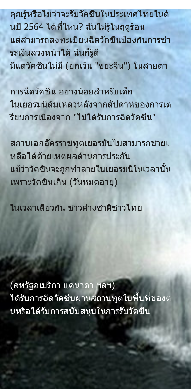 คุณรู้หรือไม่ว่าจะรับวัคซีนในประเทศไทยในต้นปี 2564 ได้ที่ไหน? ฉันไม่รู้ในฤดูร้อน แต่สามารถลงทะเบียนฉีดวัคซีนป้องกันการชำระเงินล่วงหน้าได้ ฉันก็รู้ดี มีแต่วัคซีนไม่มี (ยกเว้น "ขยะจีน") ในสายตา  การฉีดวัคซีน อย่างน้อยสำหรับเด็ก ในเยอรมนีล้มเหลวหลังจากสัปดาห์ของการเตรียมการเนื่องจาก "ไม่ได้รับการฉีดวัคซีน"  สถานเอกอัครราชทูตเยอรมันไม่สามารถช่วยเหลือได้ด้วยเหตุผลด้านการประกัน แม้ว่าวัคซีนจะถูกทำลายในเยอรมนีในเวลานั้นเพราะวัคซีนเกิน (วันหมดอายุ)  ในเวลาเดียวกัน ชาวต่างชาติชาวไทย       (สหรัฐอเมริกา แคนาดา ฯลฯ) ได้รับการฉีดวัคซีนผ่านสถานทูตในพื้นที่ของตนหรือได้รับการสนับสนุนในการรับวัคซีน