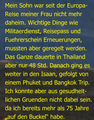 Mein Sohn war seit der Europa-Reise meiner Frau nicht mehrdaheim. Wichtige Dinge wie Militaerdienst, Reisepass undFuehrerschein Erneuerungen,mussten aber geregelt werden.Das Ganze dauerte in Thailandaber nur 48 Std. Danach ging esweiter in den Isaan, gefolgt von einem Phuket und Bangkok Trip.Ich konnte aber aus gesudheit- lichen Gruenden nicht dabei sein.da ich bereits mehr als 75 Jahre„auf den Buckel“ habe.