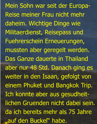 Mein Sohn war seit der Europa-Reise meiner Frau nicht mehrdaheim. Wichtige Dinge wie Militaerdienst, Reisepass undFuehrerschein Erneuerungen,mussten aber geregelt werden.Das Ganze dauerte in Thailandaber nur 48 Std. Danach ging esweiter in den Isaan, gefolgt von einem Phuket und Bangkok Trip.Ich konnte aber aus gesudheit- lichen Gruenden nicht dabei sein.da ich bereits mehr als 75 Jahre„auf den Buckel“ habe.