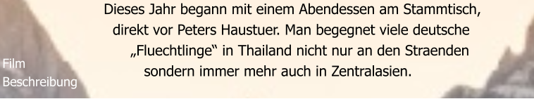 Dieses Jahr begann mit einem Abendessen am Stammtisch,    direkt vor Peters Haustuer. Man begegnet viele deutsche        „Fluechtlinge“ in Thailand nicht nur an den Straenden           sondern immer mehr auch in Zentralasien.    Film Beschreibung