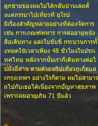 ลูกชายของผมไม่ได้กลับบ้านเลยตั้ งแต่ภรรยาไปเที่ยวที ่ยุโรป  มีเรื่องสำคัญหลายอย่างที่ต้องจัดการ  เช่น การเกณฑ์ทหาร การต่ออายุหนัง สือเดินทาง และใบขับขี่ กระบวนการทั้ งหมดใช้เวลาเพียง 48 ชั่วโมงในประเ ทศไทย หลังจากนั้นเราก็เดินทางต่อไ ปยังอีสาน ตามด้วยทริปเที่ยวภูเก็ตแล ะกรุงเทพฯ อย่างไรก็ตาม ผมไม่สามาร ถไปกับเธอได้เนื่องจากปัญหาสุขภาพ  เพราะผมอายุเกิน 71 ปีแล้ว