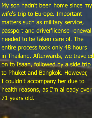 My son hadn't been home since my wife's trip to Europe. Important matters such as military service,  passport and driver'license renewal  needed to be taken care of. The  entire process took only 48 hours in Thailand. Afterwards, we traveled on to Isaan, followed by a side trip to Phuket and Bangkok. However, I couldn't accompany her due to health reasons, as I'm already over 71 years old.
