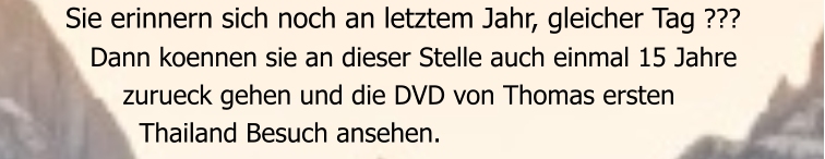Sie erinnern sich noch an letztem Jahr, gleicher Tag ???    Dann koennen sie an dieser Stelle auch einmal 15 Jahre        zurueck gehen und die DVD von Thomas ersten          Thailand Besuch ansehen.