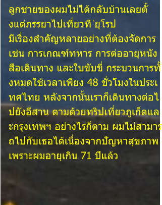 ลูกชายของผมไม่ได้กลับบ้านเลยตั้ งแต่ภรรยาไปเที่ยวที ่ยุโรป  มีเรื่องสำคัญหลายอย่างที่ต้องจัดการ  เช่น การเกณฑ์ทหาร การต่ออายุหนัง สือเดินทาง และใบขับขี่ กระบวนการทั้ งหมดใช้เวลาเพียง 48 ชั่วโมงในประเ ทศไทย หลังจากนั้นเราก็เดินทางต่อไ ปยังอีสาน ตามด้วยทริปเที่ยวภูเก็ตแล ะกรุงเทพฯ อย่างไรก็ตาม ผมไม่สามาร ถไปกับเธอได้เนื่องจากปัญหาสุขภาพ  เพราะผมอายุเกิน 71 ปีแล้ว