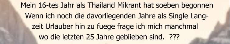 Mein 16-tes Jahr als Thailand Mikrant hat soeben begonnen    Wenn ich noch die davorliegenden Jahre als Single Lang-       zeit Urlauber hin zu fuege frage ich mich manchmal          wo die letzten 25 Jahre geblieben sind.  ???