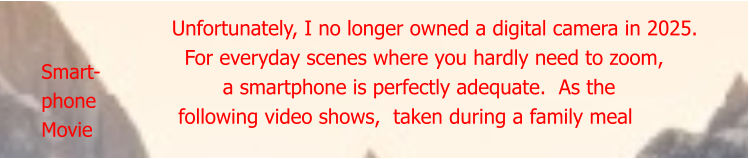 Smart- phone  Movie Unfortunately, I no longer owned a digital camera in 2025.   For everyday scenes where you hardly need to zoom,          a smartphone is perfectly adequate.  As the  following video shows,  taken during a family meal