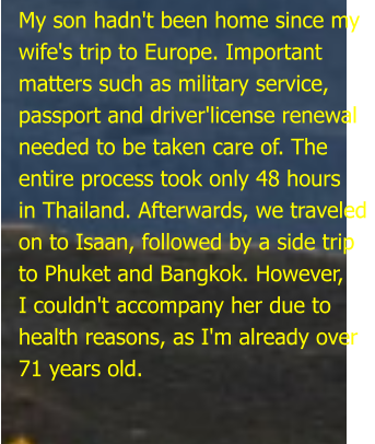 My son hadn't been home since my wife's trip to Europe. Important matters such as military service,  passport and driver'license renewal  needed to be taken care of. The  entire process took only 48 hours in Thailand. Afterwards, we traveled on to Isaan, followed by a side trip to Phuket and Bangkok. However, I couldn't accompany her due to health reasons, as I'm already over 71 years old.