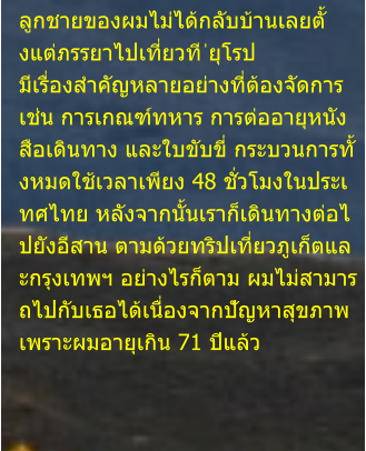 ลูกชายของผมไม่ได้กลับบ้านเลยตั้ งแต่ภรรยาไปเที่ยวที ่ยุโรป  มีเรื่องสำคัญหลายอย่างที่ต้องจัดการ  เช่น การเกณฑ์ทหาร การต่ออายุหนัง สือเดินทาง และใบขับขี่ กระบวนการทั้ งหมดใช้เวลาเพียง 48 ชั่วโมงในประเ ทศไทย หลังจากนั้นเราก็เดินทางต่อไ ปยังอีสาน ตามด้วยทริปเที่ยวภูเก็ตแล ะกรุงเทพฯ อย่างไรก็ตาม ผมไม่สามาร ถไปกับเธอได้เนื่องจากปัญหาสุขภาพ  เพราะผมอายุเกิน 71 ปีแล้ว