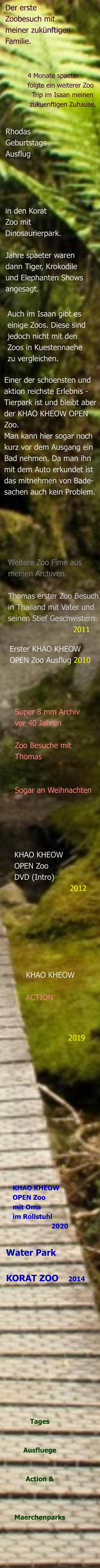Tages    Ausfluege   Action &    Maerchenparks Water Park   KORAT ZOO    2014 KHAO KHEOW OPEN Zoo mit Oma  im Rollstuhl                     2020                                                   2019 KHAO KHEOW   ACTION KHAO KHEOW  OPEN Zoo  DVD (Intro)                        2012 Super 8 mm Archiv vor 40 Jahren  Zoo Besuche mit Thomas   Sogar an Weihnachten Erster KHAO KHEOW  OPEN Zoo Ausflug 2010  Weitere Zoo Fime ausmeinen Archiven.  Thomas erster Zoo Besuch in Thailand mit Vater und  seinen Stief Geschwistern.                            2011  Einer der schoensten und aktion reichste Erlebnis - Tierpark ist und bleibt aber  der KHAO KHEOW OPEN Zoo. Man kann hier sogar noch  kurz vor dem Ausgang ein Bad nehmen. Da man ihn  mit dem Auto erkundet ist das mitnehmen von Bade- sachen auch kein Problem.   Auch im Isaan gibt es einige Zoos. Diese sind  jedoch nicht mit den Zoos in Kuestennaehe zu vergleichen. Jahre spaeter waren  dann Tiger, Krokodile und Elephanten Shows angesagt. in den Korat Zoo mit Dinosaurierpark. Rhodas Geburtstags Ausflug 4 Monate spaeter folgte ein weiterer Zoo    Trip im Isaan meinen   zukuenftigen Zuhause.  Der erste  Zoobesuch mit  meiner zukünftigen  Familie.