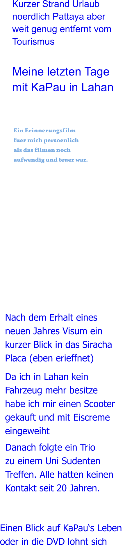 Einen Blick auf KaPau‘s Leben  oder in die DVD lohnt sich  Danach folgte ein Trio zu einem Uni Sudenten Treffen. Alle hatten keinen  Kontakt seit 20 Jahren. Da ich in Lahan kein Fahrzeug mehr besitze habe ich mir einen Scooter gekauft und mit Eiscreme eingeweiht  Nach dem Erhalt eines neuen Jahres Visum ein kurzer Blick in das Siracha Placa (eben erieffnet)   Ein Erinnerungsfilmfuer mich persoenlichals das filmen noch aufwendig und teuer war.  Meine letzten Tage mit KaPau in Lahan Kurzer Strand Urlaub noerdlich Pattaya aber weit genug entfernt vom Tourismus