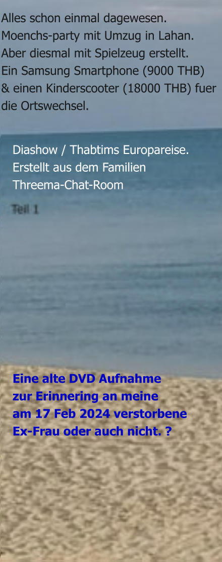 Eine alte DVD Aufnahmezur Erinnering an meineam 17 Feb 2024 verstorbeneEx-Frau oder auch nicht. ?  Diashow / Thabtims Europareise. Erstellt aus dem Familien Threema-Chat-Room  Alles schon einmal dagewesen.Moenchs-party mit Umzug in Lahan.Aber diesmal mit Spielzeug erstellt. Ein Samsung Smartphone (9000 THB) & einen Kinderscooter (18000 THB) fuerdie Ortswechsel.
