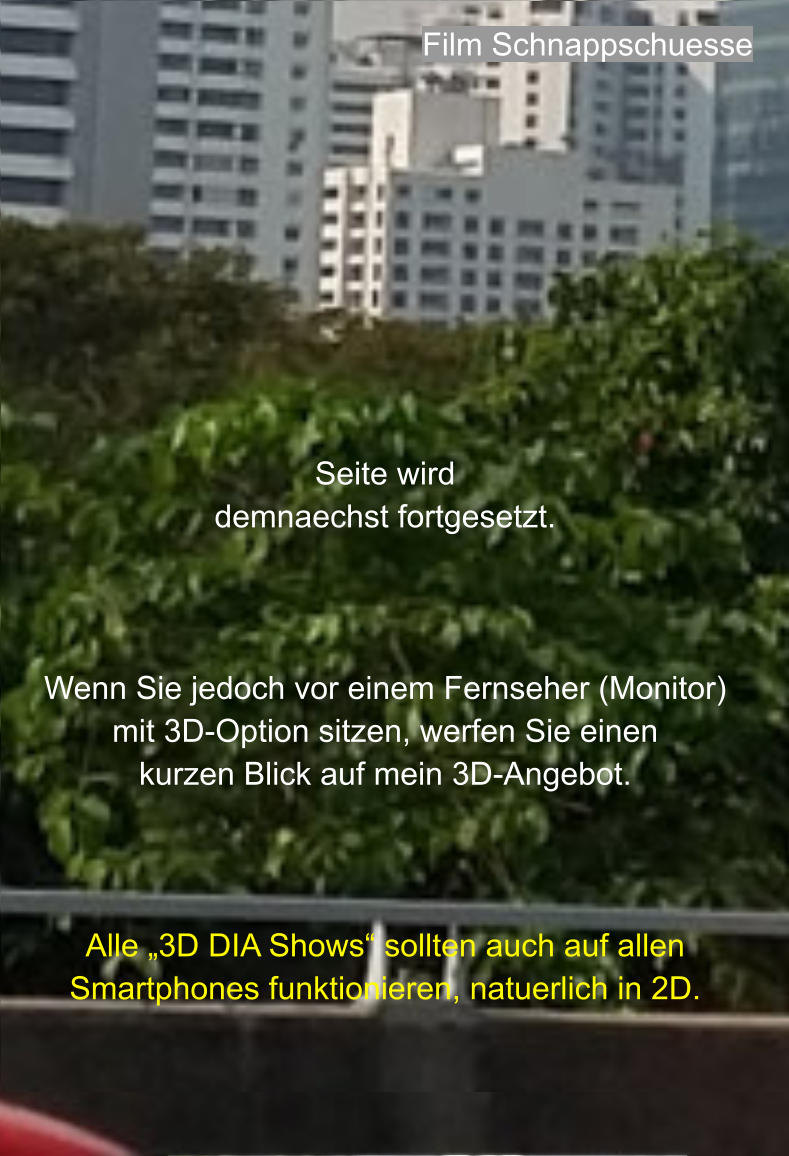 Seite wird  demnaechst fortgesetzt.    Wenn Sie jedoch vor einem Fernseher (Monitor)  mit 3D-Option sitzen, werfen Sie einen  kurzen Blick auf mein 3D-Angebot.    Alle „3D DIA Shows“ sollten auch auf allen Smartphones funktionieren, natuerlich in 2D. Film Schnappschuesse