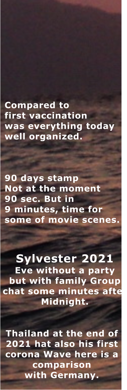 Thailand at the end of  2021 hat also his first  corona Wave here is a  comparison with Germany. Compared to first vaccination was everything today well organized.    90 days stamp Not at the moment 90 sec. But in 9 minutes, time for   some of movie scenes. Sylvester 2021  Eve without a party but with family Group  chat some minutes after Midnight.