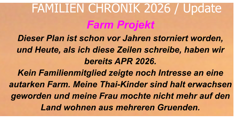 Farm Projekt Dieser Plan ist schon vor Jahren storniert worden, und Heute, als ich diese Zeilen schreibe, haben wirbereits APR 2026. Kein Familienmitglied zeigte noch Intresse an eineautarken Farm. Meine Thai-Kinder sind halt erwachsen geworden und meine Frau mochte nicht mehr auf den Land wohnen aus mehreren Gruenden.     FAMILIEN CHRONIK 2026 / Update