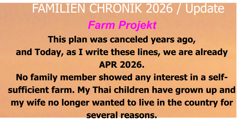 Farm Projekt This plan was canceled years ago, and Today, as I write these lines, we are already APR 2026. No family member showed any interest in a self-sufficient farm. My Thai children have grown up and my wife no longer wanted to live in the country for several reasons.     FAMILIEN CHRONIK 2026 / Update