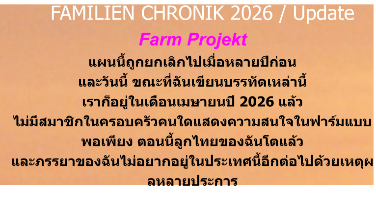 Farm Projekt แผนนี้ถูกยกเลิกไปเมื่อหลายปีก่อน และวันนี้ ขณะที่ฉันเขียนบรรทัดเหล่านี้ เราก็อยู่ในเดือนเมษายนปี 2026 แล้ว ไม่มีสมาชิกในครอบครัวคนใดแสดงความสนใจในฟาร์มแบบพอเพียง ตอนนี้ลูกไทยของฉันโตแล้ว และภรรยาของฉันไม่อยากอยู่ในประเทศนี้อีกต่อไปด้วยเหตุผลหลายประการ     FAMILIEN CHRONIK 2026 / Update