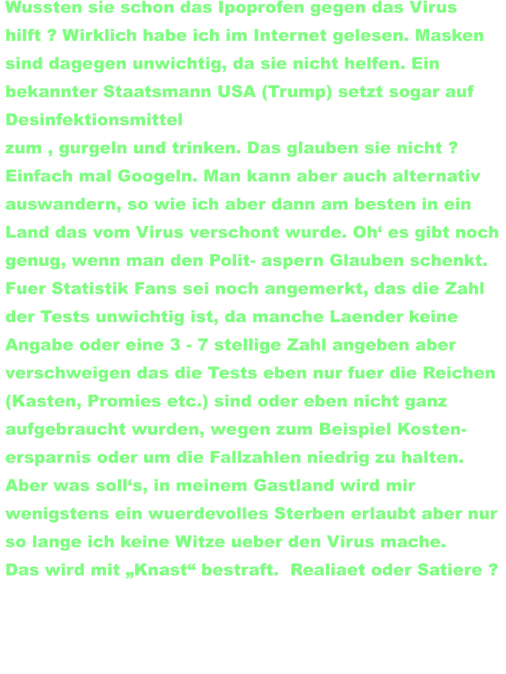 im Sommer verlegten wir wieder einmal. wie so oft, unseren Wohnsitz in den Isaan (nach Chaiyaphum). Wussten sie schon das Ipoprofen gegen das Virus  hilft ? Wirklich habe ich im Internet gelesen. Masken  sind dagegen unwichtig, da sie nicht helfen. Ein  bekannter Staatsmann USA (Trump) setzt sogar auf  Desinfektionsmittel  zum , gurgeln und trinken. Das glauben sie nicht ?  Einfach mal Googeln. Man kann aber auch alternativ auswandern, so wie ich aber dann am besten in ein  Land das vom Virus verschont wurde. Oh‘ es gibt noch  genug, wenn man den Polit- aspern Glauben schenkt.   Fuer Statistik Fans sei noch angemerkt, das die Zahl  der Tests unwichtig ist, da manche Laender keine  Angabe oder eine 3 - 7 stellige Zahl angeben aber  verschweigen das die Tests eben nur fuer die Reichen (Kasten, Promies etc.) sind oder eben nicht ganz  aufgebraucht wurden, wegen zum Beispiel Kosten-  ersparnis oder um die Fallzahlen niedrig zu halten.  Aber was soll‘s, in meinem Gastland wird mir  wenigstens ein wuerdevolles Sterben erlaubt aber nur  so lange ich keine Witze ueber den Virus mache.  Das wird mit „Knast“ bestraft.  Realiaet oder Satiere ?