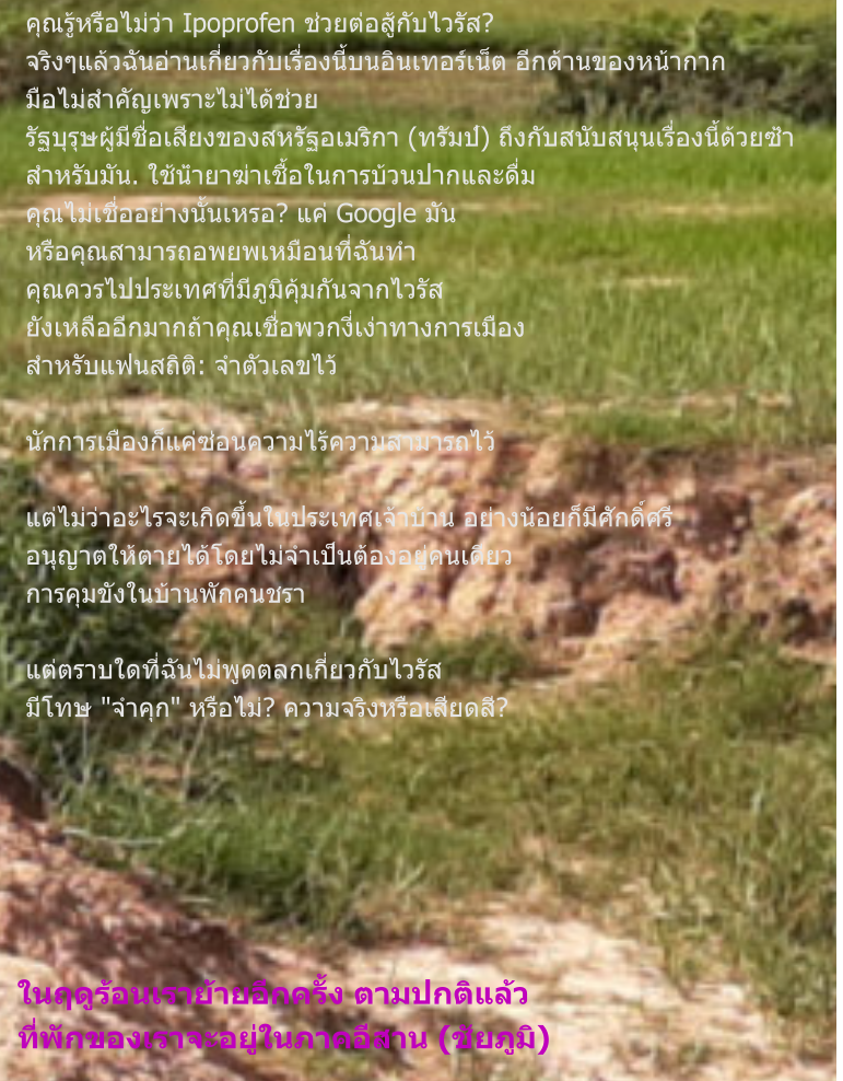 ในฤดูร้อนเราย้ายอีกครั้ง ตามปกติแล้ว ที่พักของเราจะอยู่ในภาคอีสาน (ชัยภูมิ) คุณรู้หรือไม่ว่า Ipoprofen ช่วยต่อสู้กับไวรัส? จริงๆแล้วฉันอ่านเกี่ยวกับเรื่องนี้บนอินเทอร์เน็ต อีกด้านของหน้ากาก มือไม่สำคัญเพราะไม่ได้ช่วย รัฐบุรุษผู้มีชื่อเสียงของสหรัฐอเมริกา (ทรัมป์) ถึงกับสนับสนุนเรื่องนี้ด้วยซ้ำ สำหรับมัน. ใช้น้ำยาฆ่าเชื้อในการบ้วนปากและดื่ม คุณไม่เชื่ออย่างนั้นเหรอ? แค่ Google มัน หรือคุณสามารถอพยพเหมือนที่ฉันทำ คุณควรไปประเทศที่มีภูมิคุ้มกันจากไวรัส ยังเหลืออีกมากถ้าคุณเชื่อพวกงี่เง่าทางการเมือง สำหรับแฟนสถิติ: จำตัวเลขไว้  นักการเมืองก็แค่ซ่อนความไร้ความสามารถไว้  แต่ไม่ว่าอะไรจะเกิดขึ้นในประเทศเจ้าบ้าน อย่างน้อยก็มีศักดิ์ศรี อนุญาตให้ตายได้โดยไม่จำเป็นต้องอยู่คนเดียว การคุมขังในบ้านพักคนชรา  แต่ตราบใดที่ฉันไม่พูดตลกเกี่ยวกับไวรัส มีโทษ "จำคุก" หรือไม่? ความจริงหรือเสียดสี?